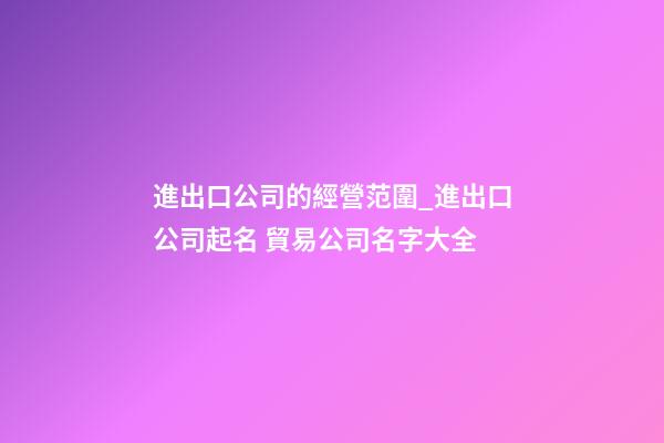進出口公司的經營范圍_進出口公司起名 貿易公司名字大全-第1張-公司起名-玄機派